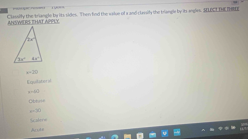 Mürtpie Answer 1 pom
Classify the triangle by its sides. Then find the value of x and classify the triangle by its angles. SELECT THE THREE
ANSWERS THAT APPLY.
x=20
Equilateral
x=60
Obtuse
x=30
Scalene
10:0
Acute
11/7/