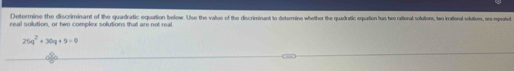 Determine the discriminant of the quadratic equation below. Use the value of the discriminant to determine whether the quadratic equation has two rational solutions, two irrational solutions, one repeated 
real solution, or two complex solutions that are not real.
25q^2+30q+9=0