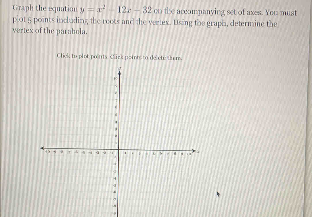 Graph the equation y=x^2-12x+32 on the accompanying set of axes. You must
plot 5 points including the roots and the vertex. Using the graph, determine the
vertex of the parabola.
Click to plot points. Click points to delete them.