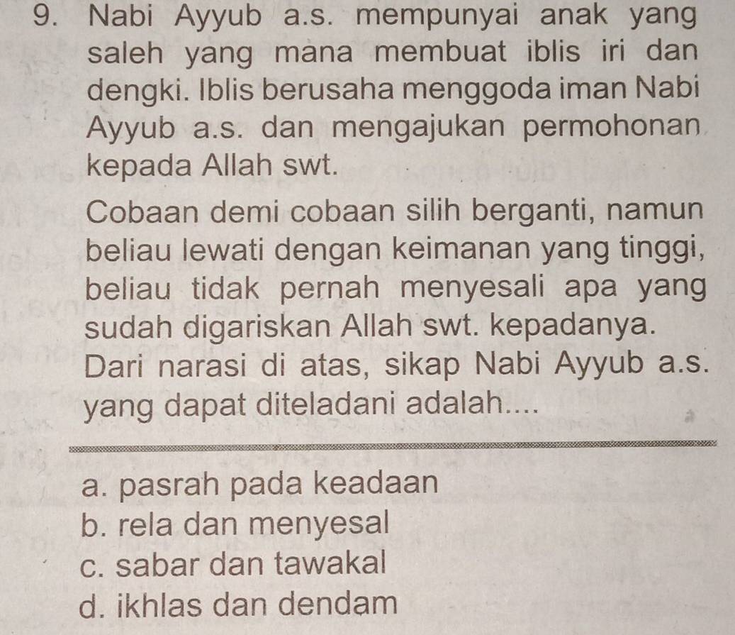 Nabi Ayyub a.s. mempunyai anak yang
saleh yang mana membuat iblis iri dan
dengki. Iblis berusaha menggoda iman Nabi
Ayyub a.s. dan mengajukan permohonan
kepada Allah swt.
Cobaan demi cobaan silih berganti, namun
beliau lewati dengan keimanan yang tinggi,
beliau tidak pernah menyesali apa yang
sudah digariskan Allah swt. kepadanya.
Dari narasi di atas, sikap Nabi Ayyub a.s.
yang dapat diteladani adalah....
a. pasrah pada keadaan
b. rela dan menyesal
c. sabar dan tawakal
d. ikhlas dan dendam