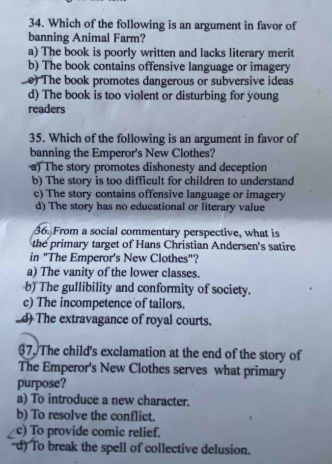 Which of the following is an argument in favor of
banning Animal Farm?
a) The book is poorly written and lacks literary merit
b) The book contains offensive language or imagery
e) The book promotes dangerous or subversive ideas
d) The book is too violent or disturbing for young
readers
35. Which of the following is an argument in favor of
banning the Emperor's New Clothes?
a) The story promotes dishonesty and deception
b) The story is too difficult for children to understand
c) The story contains offensive language or imagery
d) The story has no educational or literary value
36. From a social commentary perspective, what is
the primary target of Hans Christian Andersen's satire
in "The Emperor's New Clothes"?
a) The vanity of the lower classes.
b) The gullibility and conformity of society.
c) The incompetence of tailors.
_d) The extravagance of royal courts.
37, The child's exclamation at the end of the story of
The Emperor's New Clothes serves what primary
purpose?
a) To introduce a new character.
b) To resolve the conflict.
c) To provide comic relief.
d) To break the spell of collective delusion.