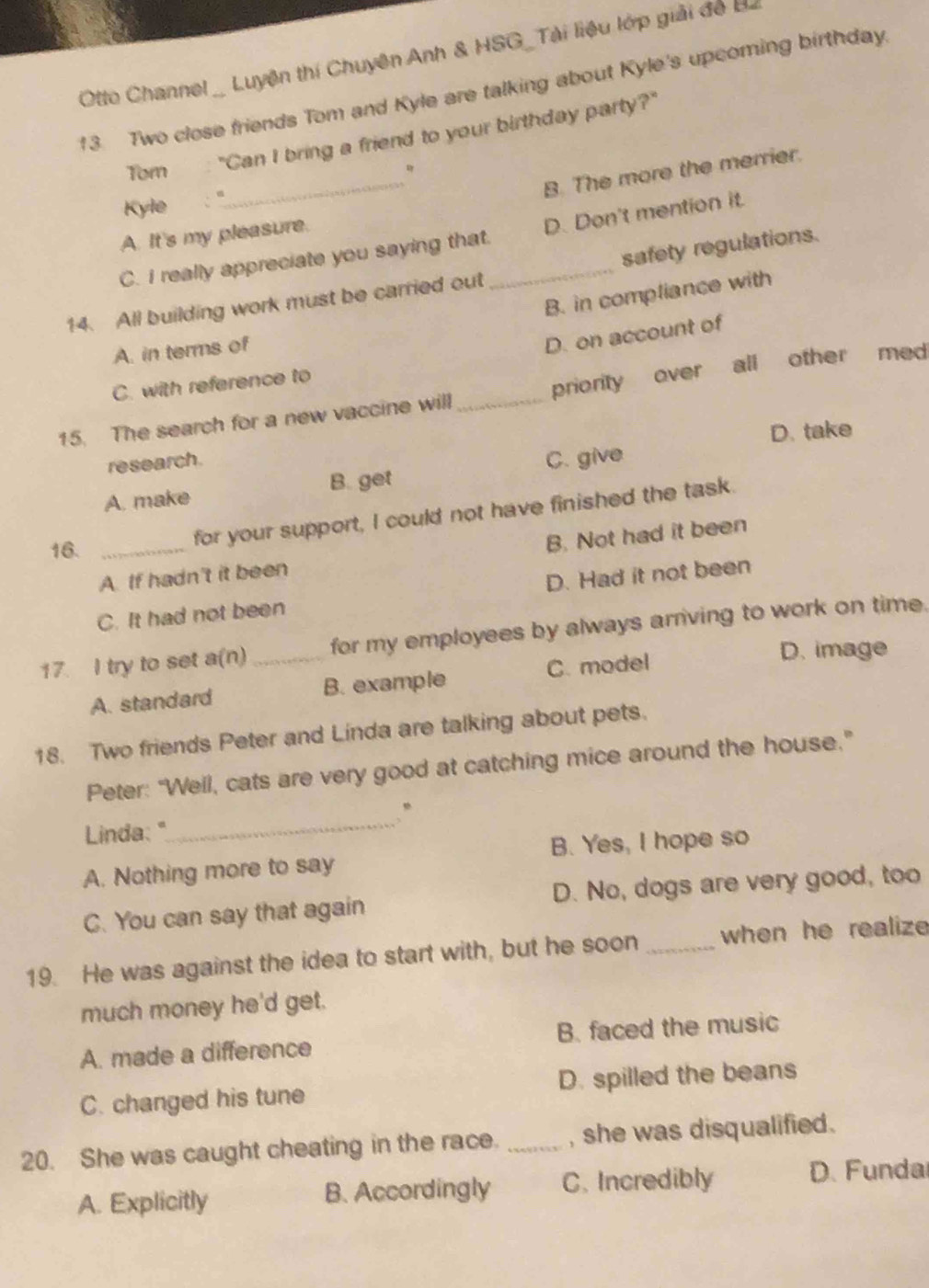 Otto Channel _ Luyện thí Chuyên Anh & HSG_Tài liệu lớp giải đo 
13. Two close friends Tom and Kyle are talking about Kyle's upcoming birthday.
Tom : "Can I bring a friend to your birthday party?"
_B. The more the merrier.
Kyle
A. It's my pleasure.
C. I really appreciate you saying that. D. Don't mention it.
14. All building work must be carried out _safety regulations.
B. in compliance with
A. in terms of
D. on account of
C. with reference to
15. The search for a new vaccine will_ priority over all other med
D. take
research.
A. make B. get C. give
16._
for your support, I could not have finished the task.
A. If hadn't it been B. Not had it been
C. It had not been D. Had it not been
17. I try to set a(n) _for my employees by always arriving to work on time.
A. standard B. example C. model
D. image
18. Two friends Peter and Linda are talking about pets.
Peter: “Well, cats are very good at catching mice around the house.”
“
Linda: "
_
A. Nothing more to say B. Yes, I hope so
C. You can say that again D. No, dogs are very good, too
19. He was against the idea to start with, but he soon _when he realize 
much money he'd get.
A. made a difference B. faced the music
C. changed his tune D. spilled the beans
20. She was caught cheating in the race. _, she was disqualified .
A. Explicitly B. Accordingly C. Incredibly D. Funda