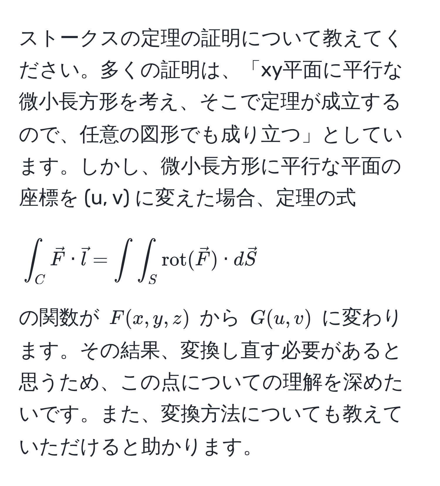 ストークスの定理の証明について教えてください。多くの証明は、「xy平面に平行な微小長方形を考え、そこで定理が成立するので、任意の図形でも成り立つ」としています。しかし、微小長方形に平行な平面の座標を (u, v) に変えた場合、定理の式 
[
∈t_C vecF · vecl = ∈t ∈t_S rot(vecF) · dvecS
] 
の関数が $F(x,y,z)$ から $G(u,v)$ に変わります。その結果、変換し直す必要があると思うため、この点についての理解を深めたいです。また、変換方法についても教えていただけると助かります。