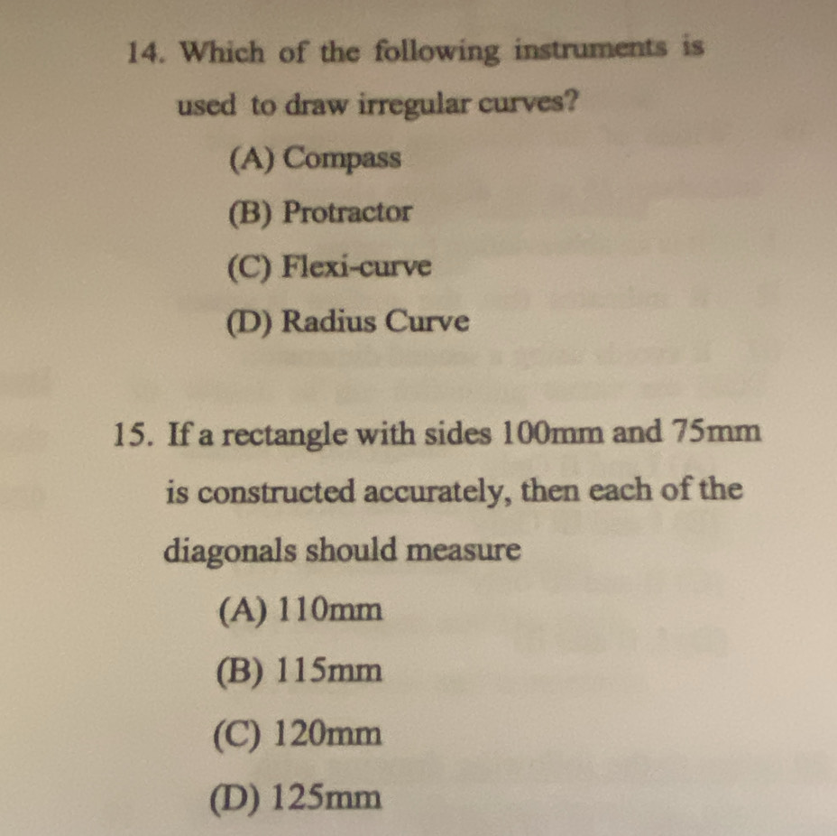 Which of the following instruments is
used to draw irregular curves?
(A) Compass
(B) Protractor
(C) Flexi-curve
(D) Radius Curve
15. If a rectangle with sides 100mm and 75mm
is constructed accurately, then each of the
diagonals should measure
(A) 110mm
(B) 115mm
(C) 120mm
(D) 125mm