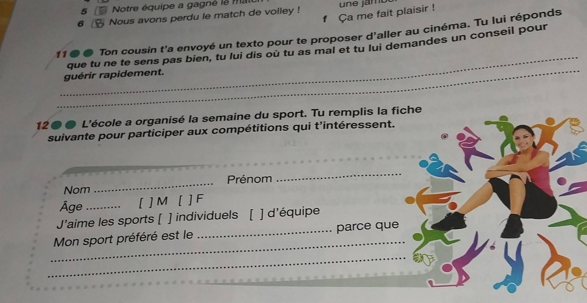 Notre équipe a gagné le mat 
ne jamo 
Ça me fait plaisir ! 
6 Nous avons perdu le match de volley ! 
11 ● ● Ton cousin t’a envoyé un texto pour te proposer d'aller au cinéma. Tu lui réponds 
_ 
_ 
que tu ne te sens pas bien, tu lui dis où tu as mal et tu lui demandes un conseil pour 
guérir rapidement. 
12●● L'école a organisé la semaine du sport. Tu remplis la fiche 
suivante pour participer aux compétitions qui t'intéressent. 
Prénom 
_ 
Nom 
_ 
Âge _[ ] M [ ] F 
J'aime les sports [ ] individuels [ ] d'équipe 
_ 
Mon sport préféré est le _parce que 
_