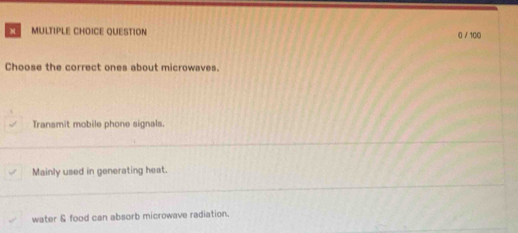 100
Choose the correct ones about microwaves.
Transmit mobile phone signals.
Mainly used in generating heat.
water & food can absorb microwave radiation.