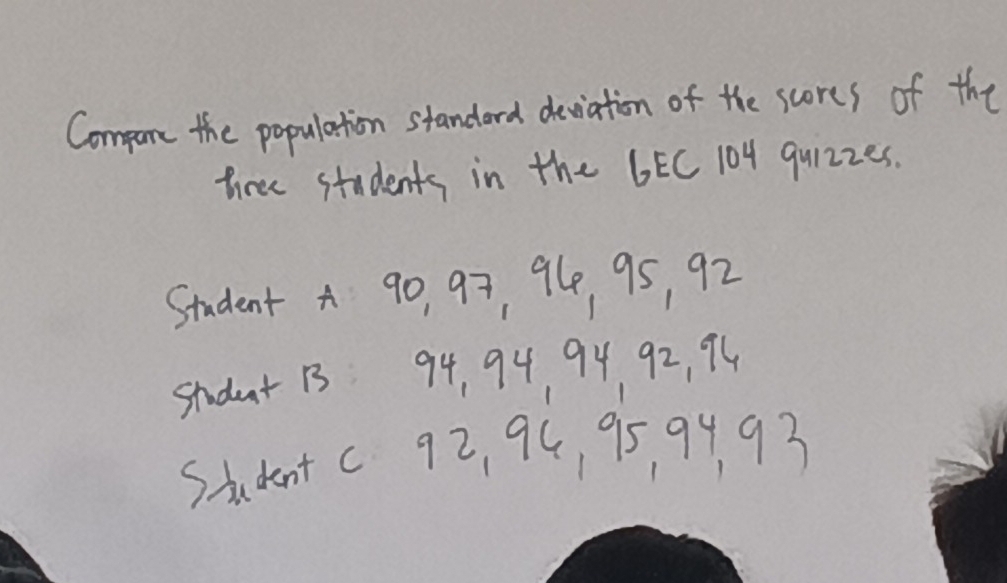 Compane the population standard deviation of the scores of the 
three students in the 6EC 104 quizzes. 
Student a go, 97, 94 95, 92
studnt 13 94, 94 94 92, 94
Student c 9z, 94, 95 94 93