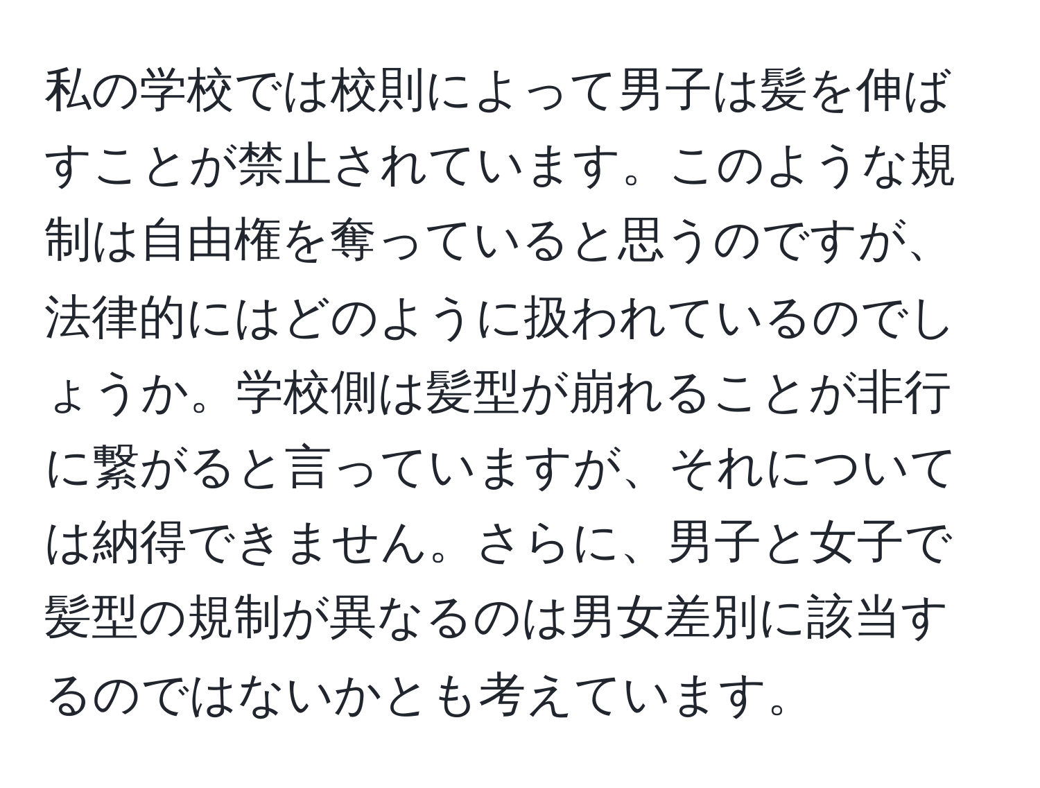 私の学校では校則によって男子は髪を伸ばすことが禁止されています。このような規制は自由権を奪っていると思うのですが、法律的にはどのように扱われているのでしょうか。学校側は髪型が崩れることが非行に繋がると言っていますが、それについては納得できません。さらに、男子と女子で髪型の規制が異なるのは男女差別に該当するのではないかとも考えています。