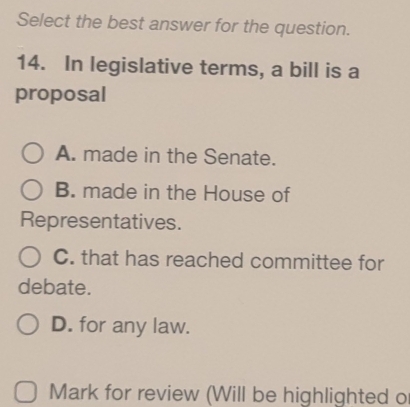 Select the best answer for the question.
14. In legislative terms, a bill is a
proposal
A. made in the Senate.
B. made in the House of
Representatives.
C. that has reached committee for
debate.
D. for any law.
Mark for review (Will be highlighted o