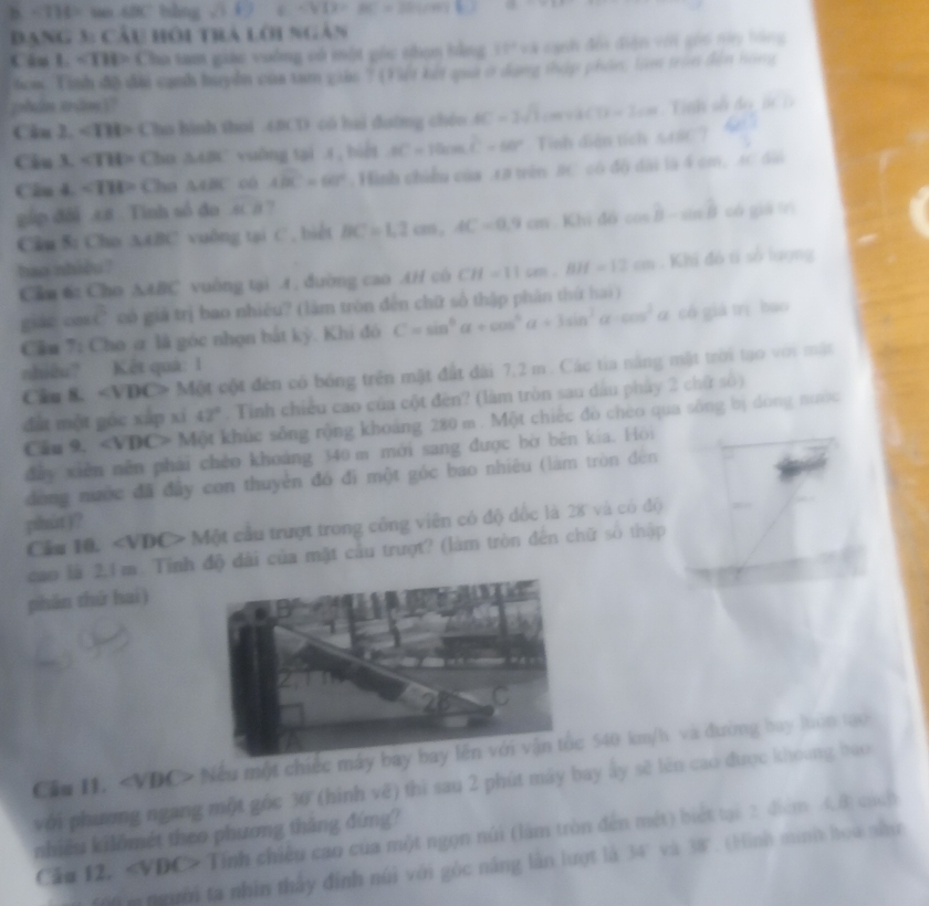 -714= 4BC bshing sqrt(3)+7 CVIX=BC=2[CO]+ △ C=∠ D
DANG 1. Cầu hôi trà lới ngàn
Cân L. ∠ THP Cha tam giác voờng có một gốc shọn bằng 10^2=3 un đếi điện với gối ny hàng
6om Tinh đã đi cạnh huyển của tam giás ? (Viết kết qua ở dụng tháp phần, làm tròn đền hóng
phin trām]?
Cân 2. ∠ THP Cho hình thai (BCD có hai đường chéu AC=2sqrt(3)cm+3(1)=2cm
Câu 3. ∠ THP Cho 5.481 vuāng tại s, biết AC=10cos C^2=60° Tìinh diện tích 1.181
Câu 4. ∠ THP Cha △ ABC oá 4widehat BC=60° Hình chiều của 18 trên BC có độ dài là 4 cm, AC dài
gập đôi .±8 . Tinh số đo .sc # ?
Câu 5: Cho △ ABC vuông tại C . biết BC=1,2cm,AC=0.9cm Khi 4bcos B-sin B có giā lrì
hao nhiều ?
Câu 6: Cho △ ABC vuông tại A . đường cao AH cò CH=11cm,BH=12cm. Khi đó tỉ số lượng
giáo cn overline c có giả trị bao nhiêu? (làm tròn đến chữ số thập phân thứ hai )
Cầu 7: Cho ơ là góc nhọn bắt kỳ. Khi đó C=sin^6alpha +cos^4alpha +3sin^3alpha -cos^2alpha có giá trì bao
nhiêu? Kết quá: 1
Câu 8. ∠ VBD Một cột đên có bóng trên mặt đất đài 7,2 m. Các tia năng mặt trời tạo với mặt
đất một góc xắp xí 42°. Tinh chiều cao của cột đèn? (làm tròn sau dầu phẩy 2 chữ số)
Câu 9. ∠ VDC> Một khúc sống rộng khoảng 280 m . Một chiếc đò chèo qua sông bị dòng nước
dày xiên nền phái chèo khoảng 340 m mới sang được bờ bên kia. Hỏi
đòng nước đã đây con thuyên đó đi một góc bao nhiêu (làm tròn đèn
phút )?
Cầu 10. ∠ VDC> * Một cầu trượt trong công viên có độ đốc là 28 và có độ
cao là 2.1 m Tỉnh độ đài của mật cầu trượt? (làm tròn đến chữ số thập
phân thứ hai)
với phương ngang một góc 30 (hình vẽ) thi sau 2 phút máy bay ây sẽ lên cao được khoung bao
nhiều kilômét theo phương tháng đứng?
Cău 12. Tính chiêu cao của một ngọn núi (làm tròn đến mét) biết tại 2 điểm 4.8 cách
' ' m gười ta nhìn thấy đính núi với góc năng lần lượt là 34' và 38'. (Hình minh hoa như