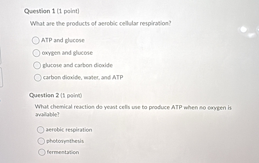 What are the products of aerobic cellular respiration?
ATP and glucose
oxygen and glucose
glucose and carbon dioxide
carbon dioxide, water, and ATP
Question 2 (1 point)
What chemical reaction do yeast cells use to produce ATP when no oxygen is
available?
aerobic respiration
photosynthesis
fermentation