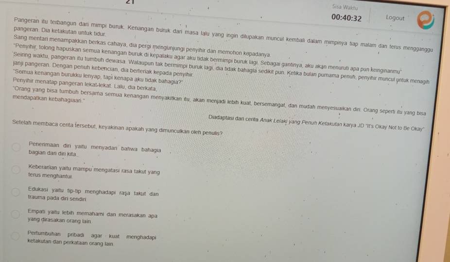 Sisa Waktu
00:40:32 Logout
pangeran. Dia ketakutan untuk tidur.
Pangeran itu terbangun dari mimpi buruk. Kenangan buruk dari masa lalu yang ingin dilupakan muncul kembali đalam mimpinya tiap malam dan terus mengganggu
Sang mentani menampakkan berkas cahaya, dia pergi mengunjungi penyihir dan memohon kəpadanya.
''Penyihir, tolong hapuskan semua kenangan buruk di kepalaku agar aku tidak bermimpi buruk lagi, Sebagai gantinya, aku akan menuruti apa pun keinginanmu''
Seiring waktu, pangeran itu tumbuh dewasa. Walaupun tak bermimpi buruk lagi, dia tıdak bahagla sedikit pun. Ketika bulan purama penuh, penyihir muncul μntuk menagih
janji pangeran. Dengan penuh kebencian, dia berteriak kepada penyihir.
"Semua kenangan burukku Ienyap, tapi kenapa aku tidak bahagia?"
Penyihir menatap pangeran lekat-lekat. Lalu, dia berkata,
mendapatkan kebahagiaari."
"Orang yang bisa tumbuh bersama semua kenangan menyakitkan itu, akan menjadi lebih kuat, bersemangat, dan mudah menyesuaikan din. Orang seperti itu yang bisa
Diadaptasi dan centa Anak Lelaki yang Penuh Kefakufan karya JD "It's Okay Not to Be Okay"
Setelah membaca centa tersebut, keyakinan apakah yang dimunculkan oleh penulis?
Penerimaan điri yaitu menyadari bahwa bahagia
bagian dan diri kita
Keberarian yaitu mampu mengatasi rasa takut yang
terus menghantui.
Edukasi yaitu tip-tip menghadapi raşa takut dan
trauma pada diri sendin
Empati yaitu lebih merahami dan merasakan apa
yang dirasakan orang lain
Pertumbuhan  pribadi  agar kuat menghadap
ketakutan dan perkataan orang lain