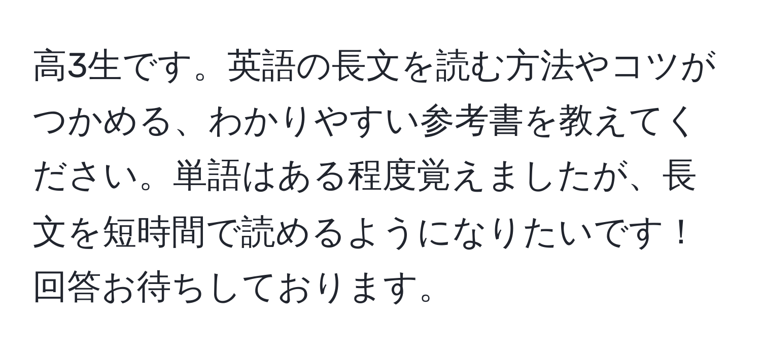 高3生です。英語の長文を読む方法やコツがつかめる、わかりやすい参考書を教えてください。単語はある程度覚えましたが、長文を短時間で読めるようになりたいです！回答お待ちしております。