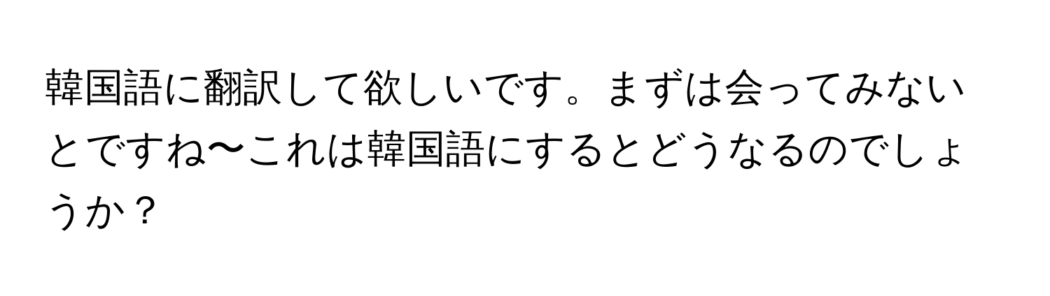 韓国語に翻訳して欲しいです。まずは会ってみないとですね〜これは韓国語にするとどうなるのでしょうか？