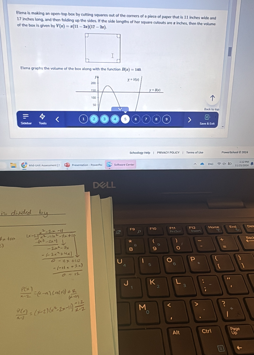 Elena is making an open-top box by cutting squares out of the corners of a piece of paper that is 11 inches wide and
17 inches long, and then folding up the sides. If the side lengths of her square cutouts are z inches, then the volume
of the box is given by V(x)=x(11-2x)(17-2x).
Elena graphs the volume of the box along with the function B(x)=140
Back to top
1 2 a 5 6 7 8
Save & Exit
Schoology Help | PRIVACY POLICY | Terms of Use PowerSchool @ 2024
1:12 PM
Presentation - PowerPo Software Center ENG 11/25/2024
Dell
_
_
F9 F10 F11 F12 Home End Del
Insert
*
、
+ Bacl
8
- =
8 C

5
【 1
"
:
1 2
.
;
M r
?
0
.
Alt Ctrl Page
Up