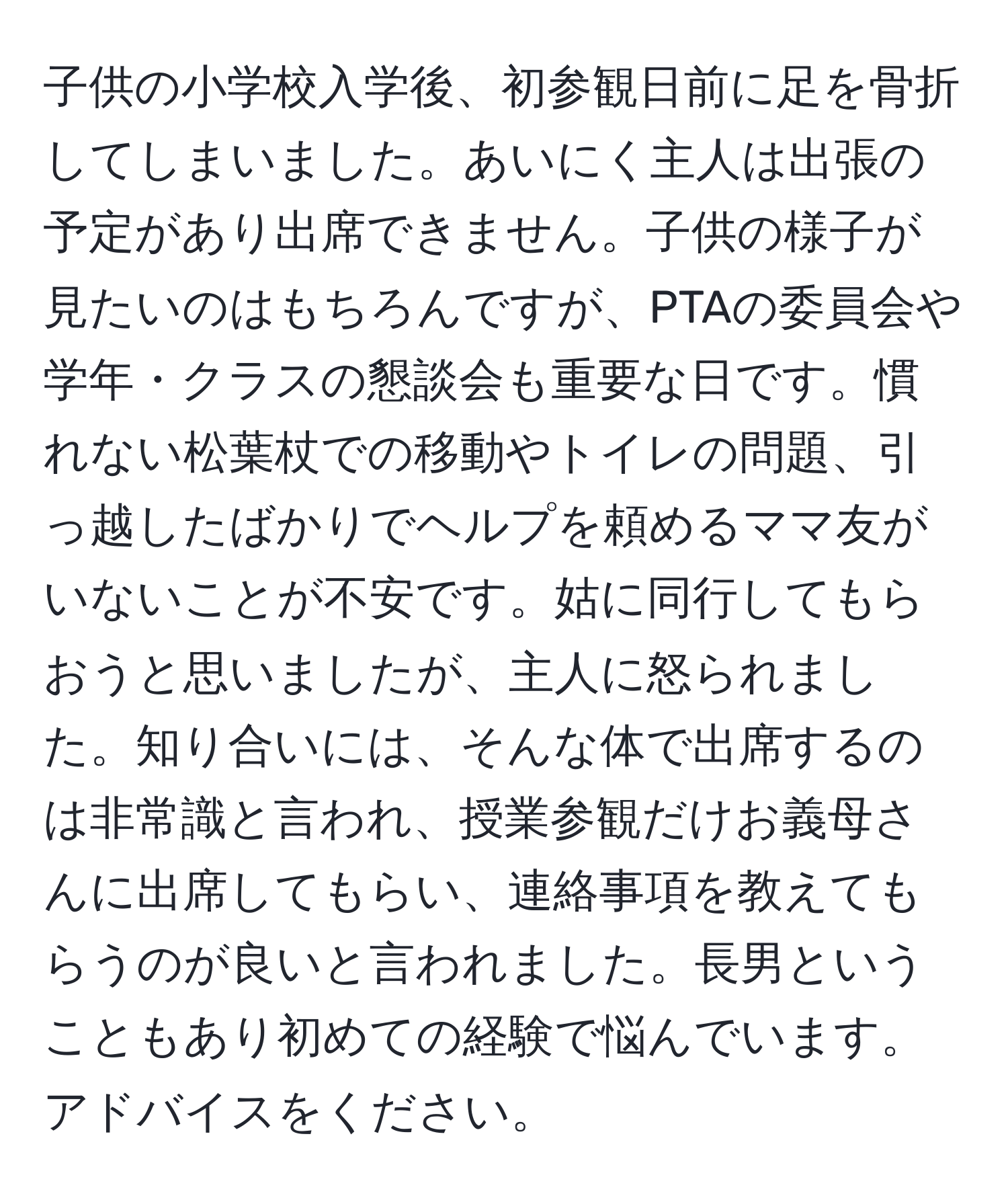 子供の小学校入学後、初参観日前に足を骨折してしまいました。あいにく主人は出張の予定があり出席できません。子供の様子が見たいのはもちろんですが、PTAの委員会や学年・クラスの懇談会も重要な日です。慣れない松葉杖での移動やトイレの問題、引っ越したばかりでヘルプを頼めるママ友がいないことが不安です。姑に同行してもらおうと思いましたが、主人に怒られました。知り合いには、そんな体で出席するのは非常識と言われ、授業参観だけお義母さんに出席してもらい、連絡事項を教えてもらうのが良いと言われました。長男ということもあり初めての経験で悩んでいます。アドバイスをください。