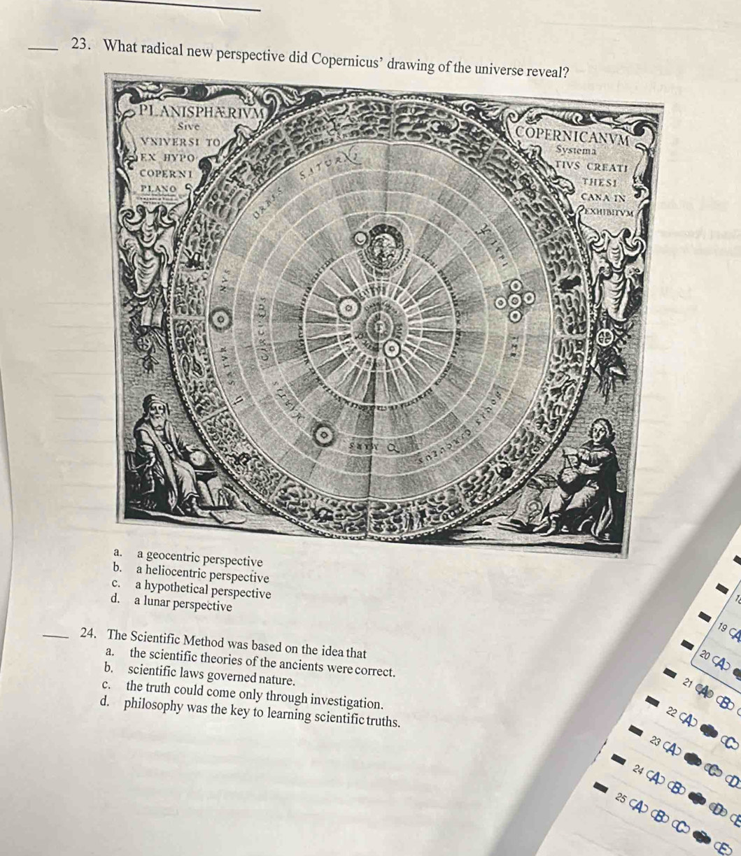 What radical new perspective did Copernicus’ drawing of the universe reveal?
b. a heliocentric perspective
c. a hypothetical perspective
1
d. a lunar perspective
19 
_24. The Scientific Method was based on the idea that
20 C
a. the scientific theories of the ancients were correct.
b. scientific laws governed nature.
21
c. the truth could come only through investigation.
d. philosophy was the key to learning scientific truths.
22 CA
23 CA
24 ( D
B
D C