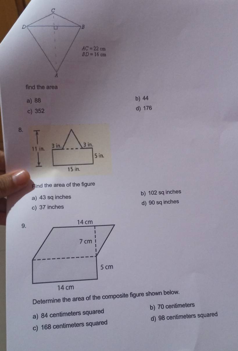 find the area
a) 88 b) 44
c) 352
d) 176
8.
Find the area of the figure
a) 43 sq inches b) 102 sq inches
c) 37 inches d) 90 sq inches
Determine the area of the composite figure shown below.
a) 84 centimeters squared b) 70 centimeters
c) 168 centimeters squared d) 98 centimeters squared