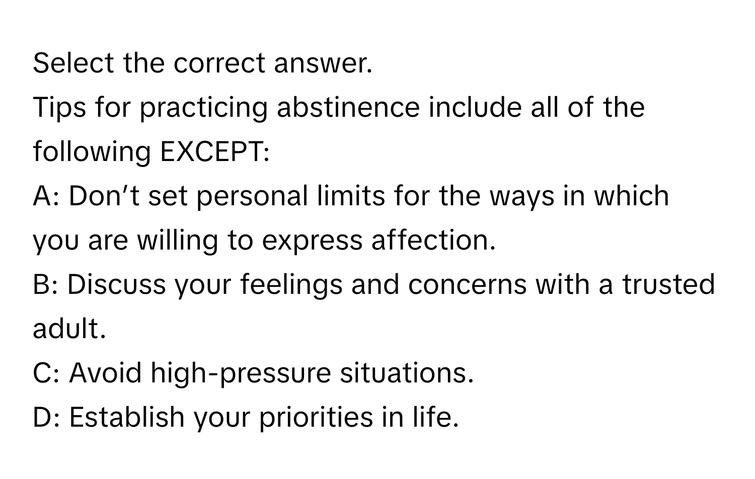 Select the correct answer.

Tips for practicing abstinence include all of the following EXCEPT:

A: Don’t set personal limits for the ways in which you are willing to express affection.

B: Discuss your feelings and concerns with a trusted adult.

C: Avoid high-pressure situations.

D: Establish your priorities in life.