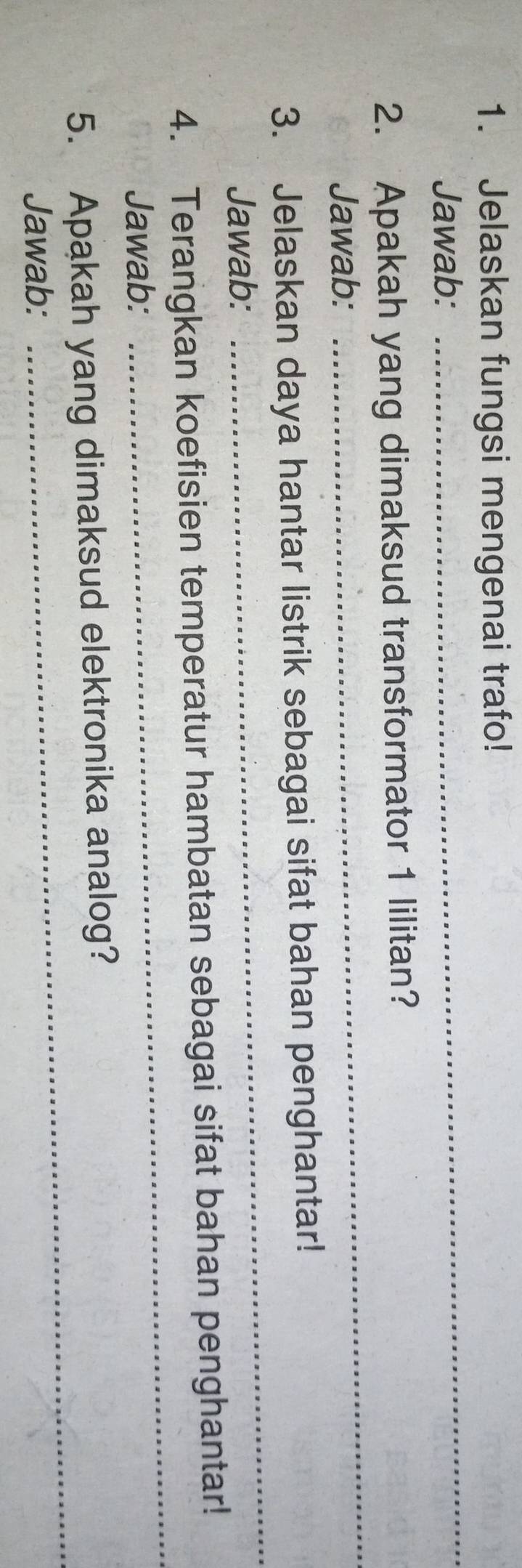 Jelaskan fungsi mengenai trafo! 
Jawab: 
_ 
2. Apakah yang dimaksud transformator 1 lilitan? 
Jawab: 
_ 
3. Jelaskan daya hantar listrik sebagai sifat bahan penghantar! 
Jawab: 
_ 
4. Terangkan koefisien temperatur hambatan sebagai sifat bahan penghantar! 
Jawab: 
_ 
_ 
5. Apakah yang dimaksud elektronika analog? 
Jawab: