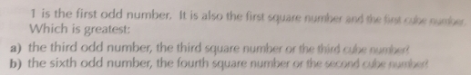 is the first odd number. It is also the first square number and the fint cube number
Which is greatest:
a) the third odd number, the third square number or the third cybe number
b) the sixth odd number, the fourth square number or the second cube number