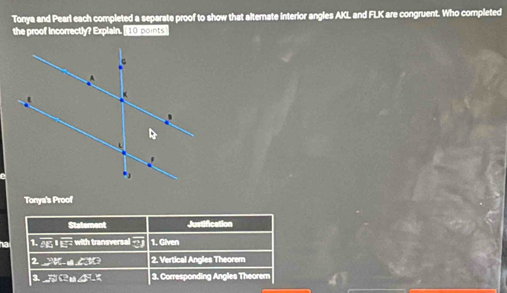 Tonya and Pearl each completed a separate proof to show that alternate interior angles AKL and FLK are congruent. Who completed
the proof incorrectly? Explain. [10 points
Tonya's Proof
Statement Justification
nat 1. overline AE|| with transversal overline ?J 1. Given
2 2forall .∠ 3X?- 2. Vertical Angles Theorem
3. PBLB∠ FLK 3. Corresponding Angles Theorern