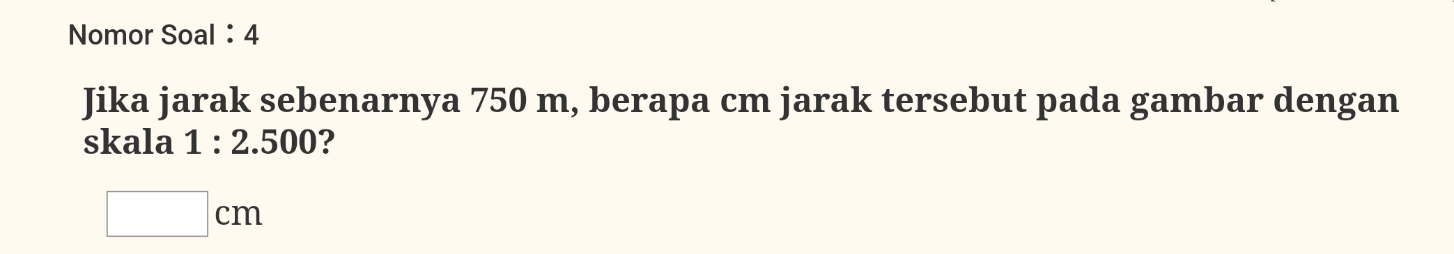 Nomor Soal：4 
Jika jarak sebenarnya 750 m, berapa cm jarak tersebut pada gambar dengan 
skala 1:2.500 ?
□ cm