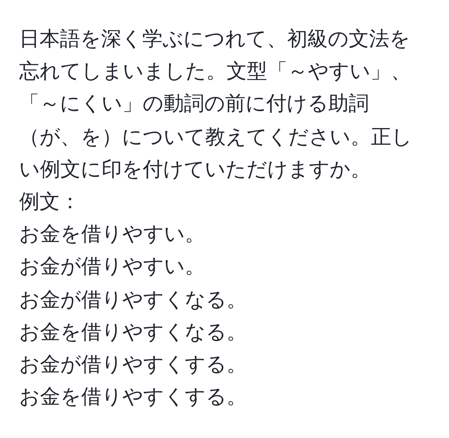 日本語を深く学ぶにつれて、初級の文法を忘れてしまいました。文型「～やすい」、「～にくい」の動詞の前に付ける助詞が、をについて教えてください。正しい例文に印を付けていただけますか。  
例文：  
お金を借りやすい。  
お金が借りやすい。  
お金が借りやすくなる。  
お金を借りやすくなる。  
お金が借りやすくする。  
お金を借りやすくする。