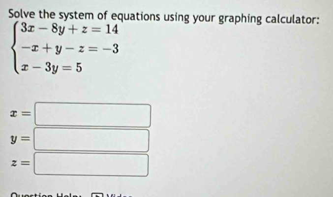 Solve the system of equations using your graphing calculator:
beginarrayl 3x-8y+z=14 -x+y-z=-3 x-3y=5endarray.
x=
y=
z=