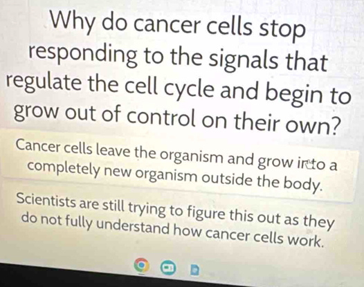 Why do cancer cells stop 
responding to the signals that 
regulate the cell cycle and begin to 
grow out of control on their own? 
Cancer cells leave the organism and grow in to a 
completely new organism outside the body. 
Scientists are still trying to figure this out as they 
do not fully understand how cancer cells work.