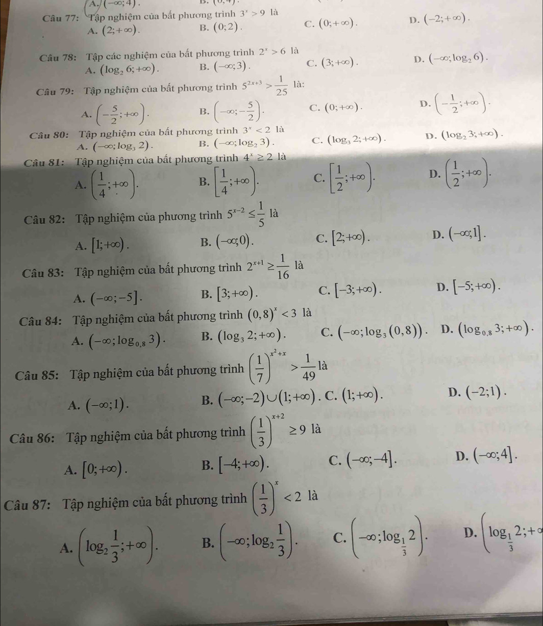 A. (-∈fty ;4).
D. (0,+)
Câu 77: Tập nghiệm của bất phương trình 3^x>9 là
C. (0;+∈fty ). D. (-2;+∈fty ).
A. (2;+∈fty ).
B. (0;2).
Câu 78: Tập các nghiệm của bất phương trình 2^x>6la
A. (log _26;+∈fty ). B. (-∈fty ;3). C. (3;+∈fty ). D. (-∈fty ;log _26).
Câu 79: Tập nghiệm của bất phương trình 5^(2x+3)> 1/25  là:
D.
A. (- 5/2 ;+∈fty ). B. (-∈fty ;- 5/2 ). C. (0;+∈fty ). (- 1/2 ;+∈fty ).
Câu 80: Tập nghiệm của bất phương trình 3^x<2</tex> là
A. (-∈fty ;log _32). B. (-∈fty ;log _23). C. (log _32;+∈fty ). D. (log _23;+∈fty ).
Câu 81: Tập nghiệm của bất phương trình 4^x≥ 21a
A. ( 1/4 ;+∈fty ). [ 1/4 ;+∈fty ). C. [ 1/2 ;+∈fty ). D. ( 1/2 ;+∈fty ).
B.
Câu 82: Tập nghiệm của phương trình 5^(x-2)≤  1/5 la
D.
A. [1;+∈fty ).
B. (-∈fty ;0). [2;+∈fty ). (-∈fty ;1].
C.
Câu 83: Tập nghiệm của bất phương trình 2^(x+1)≥  1/16  là
A. (-∈fty ;-5].
B. [3;+∈fty ). [-3;+∈fty ). D. [-5;+∈fty ).
C.
Câu 84: Tập nghiệm của bất phương trình (0,8)^x<3</tex> là
A. (-∈fty ;log _0,83). B. (log _32;+∈fty ). C. (-∈fty ;log _3(0,8)). D. (log _0,83;+∈fty ).
Câu 85: Tập nghiệm của bất phương trình ( 1/7 )^x^2+x> 1/49 la
A. (-∈fty ;1).
B. (-∈fty ;-2)∪ (1;+∈fty ). C. (1;+∈fty ). D. (-2;1).
Câu 86: Tập nghiệm của bất phương trình ( 1/3 )^x+2≥ 9 là
A. [0;+∈fty ).
B. [-4;+∈fty ).
C. (-∈fty ;-4].
D. (-∈fty ;4].
Câu 87: Tập nghiệm của bất phương trình ( 1/3 )^x<2</tex> là
A. (log _2 1/3 ;+∈fty ). B. (-∈fty ;log _2 1/3 ). C. (-∈fty ;log _ 1/3 2). D. (log _ 1/3 2;+∈fty