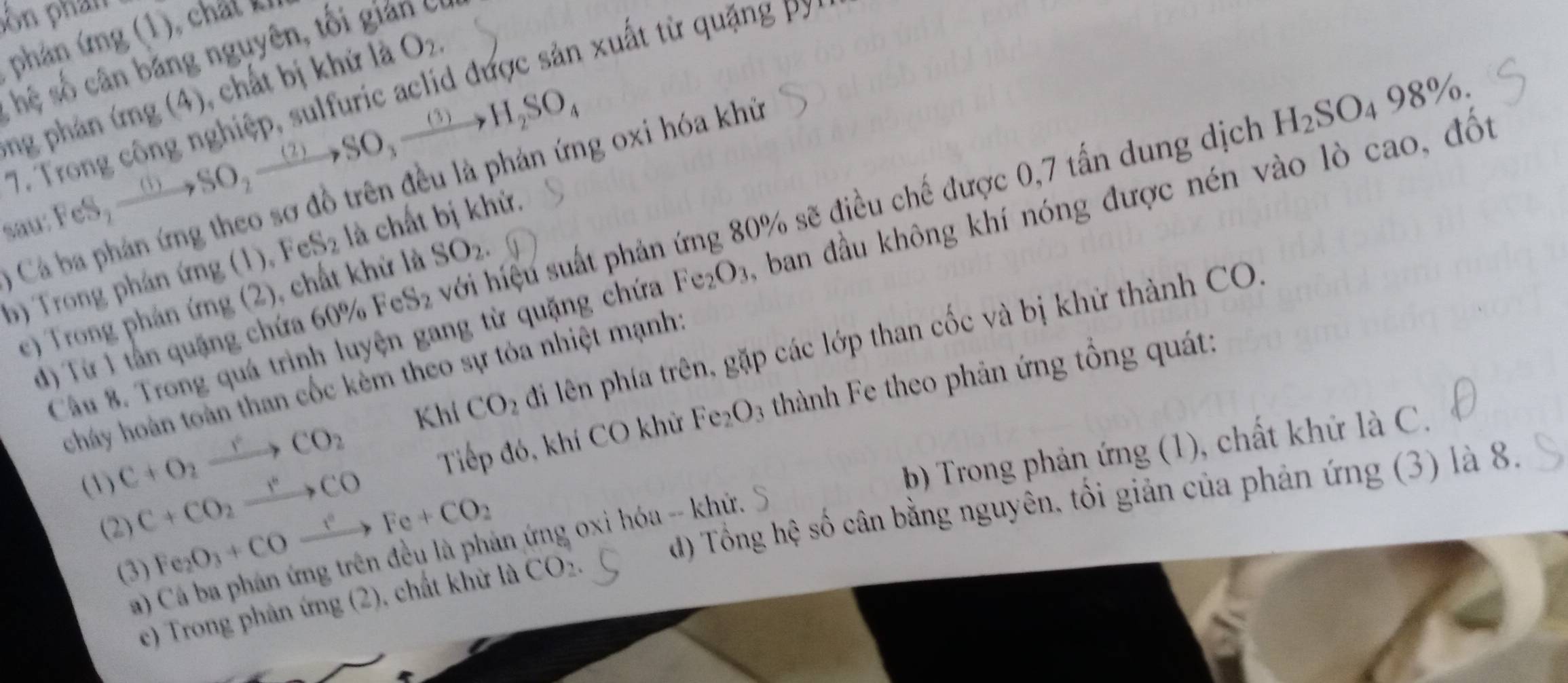 pôn phần
phản ứng (1), chất k
hệ số cân bằng nguyên, tối gian c.
ng phản ứng (4), chất bị khứ là O_2.
7. Trong công nghiệp, sulfuric aclid được sản xuất từ quặng p
sau: FeS_2xrightarrow (1)SO_2xrightarrow (2)SO_3xrightarrow (3)H_2SO_4
*  Cá ba phản ứng theo sơ đồ trên đều là phản ứng oxi hóa khủ
H_2SO_498% .
d) Từ 1 tần quặng chứa 60% FeS_2 với hiệu suất phản ứng 80% sẽ điều chế được 0,7 tấn dung dịch
b) Trong phán ứng (1), Fe 30° là chất bị khử.
Câu 8. Trong quá trình luyện gang từ quặng chứa Fe_2O_3 A ban đầu không khí nóng được nén vào lò cao, đốt
e) Trong phản ứng (2), chất khử là SO_2.
Khí CO_2 đi lên phía trên, gặp các lớp than cốc và bị khử thành CO.
cháy hoàn toàn than cốc kèm theo sự tỏa nhiệt mạnh:
C+O_2xrightarrow rCO_2
Tiếp đó, khí CO khử Fe_2O 3 thành Fe theo phản ứng tổng quát:
(3) C+CO_2xrightarrow r°CO
(3) Fe_2O_3+COto Fe^cFe+CO_2 in ứng oxi hóa -- khứ. b) Trong phản ứng (1), chất khứ là C.
a) đ) Tổng hệ số cân bằng nguyên, tôi giản của phản ứng (3) là 8.
(2)
e) Trong phân ứng (2), chất khử là CO_2.