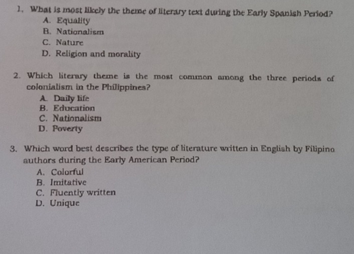 What is most likely the theme of literary text during the Early Spanish Period?
A. Equality
B. Nationalism
C. Nature
D. Religion and morality
2. Which literary theme is the most common among the three periods of
colonialism in the Philippines?
A. Daily life
B. Education
C. Nationalism
D. Poverty
3. Which word best describes the type of literature written in English by Filipino
authors during the Early American Period?
A. Colorful
B. Imitative
C. Fluently written
D. Unique