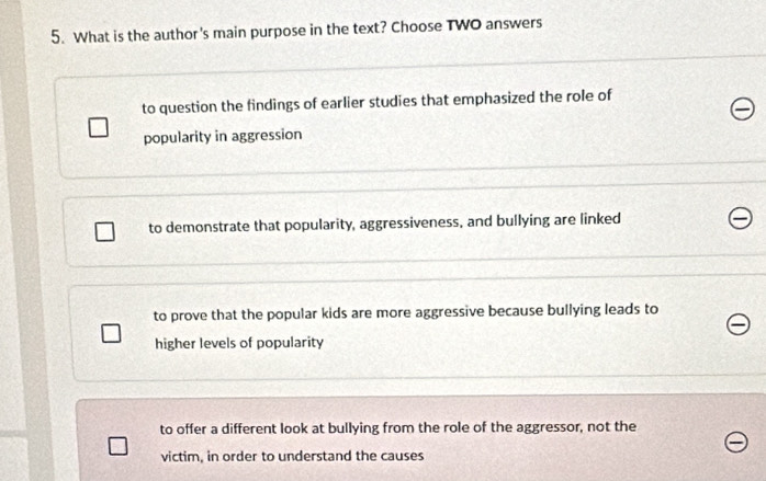 What is the author's main purpose in the text? Choose TWO answers
to question the findings of earlier studies that emphasized the role of
popularity in aggression
to demonstrate that popularity, aggressiveness, and bullying are linked
to prove that the popular kids are more aggressive because bullying leads to
higher levels of popularity
to offer a different look at bullying from the role of the aggressor, not the
victim, in order to understand the causes