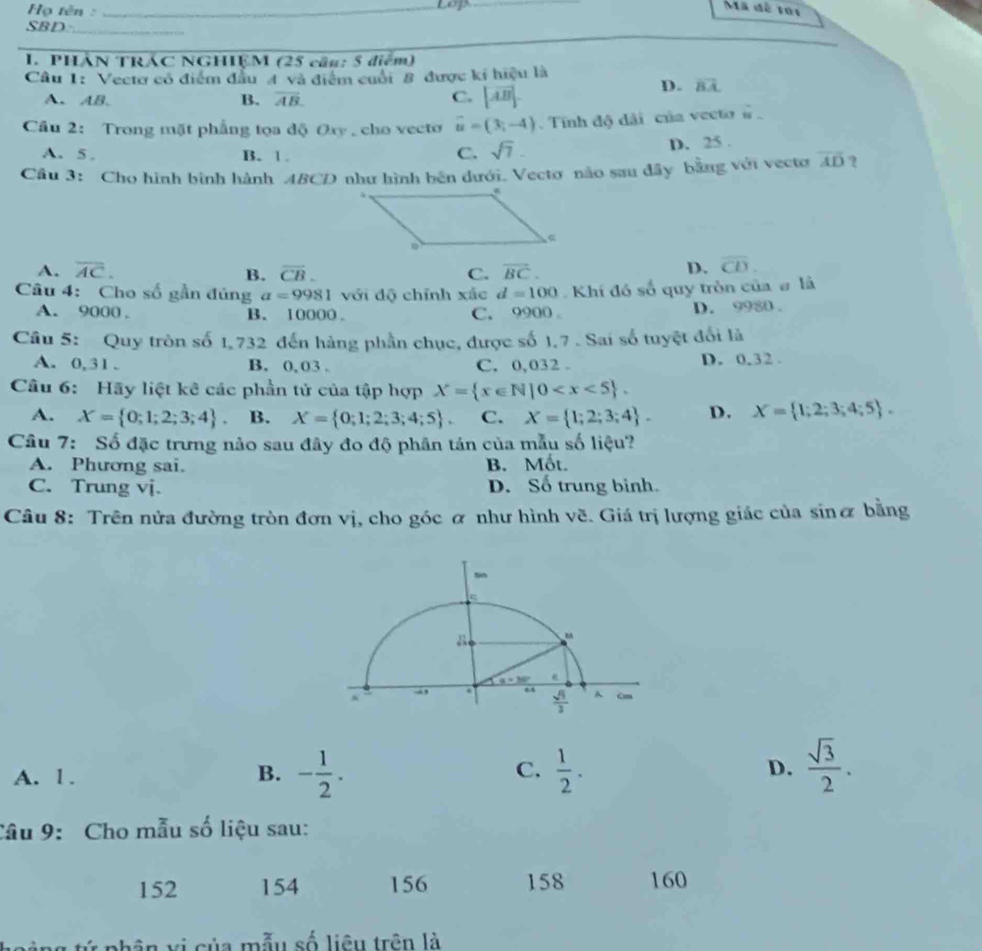 Họ tên :_
_
Mã đề roi
SBD:_
1. PHÁN TRÁC NGHIỆM (25 cầu: 5 điểm)
Cầu 1: Vectơ có điểm đầu 4 và điểm cuối 8 được ki hiệu là
A、 AB. B. overline AB. C. |vector AB|
D. vector BA
Cầu 2: Trong mặt phẳng tọa độ Oxy , cho vecto vector u=(3,-4).  Tính độ dãi của vecto #
A. 5 . B. 1. C. sqrt(7). D. 25 .
Câu 3: Cho hình bình hành 4BCD như hình bên dưới. Vectơ não sau đây bằng với vecto overline AD ?
A. overline AC. overline CB. C. overline BC. D. overline CD.
B.
Câu 4: Cho số gần đủng a=9981 với độ chính xắc d=100 Khí đó số quy tròn của # là
A. 9000 , B. 10000 . C. 9900 。 D. 9980 .
Câu 5: Quy tròn số 1, 732 đến hàng phần chục, được số 1,7 . Sai số tuyệt đối là
A. 0,31 . B. 0, 03 . C. 0,032 . D. 0.32 .
Câu 6: Hãy liệt kê các phần tử của tập hợp X= x∈ N|0
A. X= 0;1;2;3;4 . B. X= 0;1;2;3;4;5 . C. X= 1;2;3;4 . D. X= 1;2;3;4;5 .
Câu 7: Số đặc trưng nào sau đây đo độ phân tán của mẫu số liệu?
A. Phương sai. B. Mốt.
C. Trung vj. D. Số trung binh.
Câu 8: Trên nửa đường tròn đơn vị, cho góc ơ như hình vẽ. Giá trị lượng giác của sinơ bằng
A. 1. B. - 1/2 . C.  1/2 . D.  sqrt(3)/2 .
Câu 9: Cho mẫu số liệu sau:
152 154 156 158 160
vi của mẫu số liêu trên là