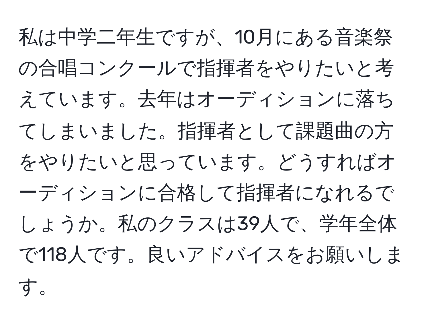 私は中学二年生ですが、10月にある音楽祭の合唱コンクールで指揮者をやりたいと考えています。去年はオーディションに落ちてしまいました。指揮者として課題曲の方をやりたいと思っています。どうすればオーディションに合格して指揮者になれるでしょうか。私のクラスは39人で、学年全体で118人です。良いアドバイスをお願いします。