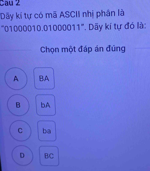 Cau 2
Dãy kí tự có mã ASCII nhị phân là
“ 01000010.01000011 ”. Dãy kí tự đó là:
Chọn một đáp án đúng
A BA
B bA
C ba
D BC