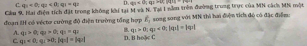 C. q_1<0</tex>; q_2<0</tex>; q_1=q_2 D. q_1<0</tex>; q_2>0; |q_1|=|q_2|
Câu 9. Hai điện tích đặt trong không khí tại M và N. Tại I nằm trên đường trung trực của MN cách MN một
đoạn IH có véctơ cường độ điện trường tổng hợp vector E_1 song song với MN thì hai điện tích đó có đặc điểm:
A. q_1>0; q_2>0; q_1=q_2 B. q_1>0; q_2<0</tex>; |q_1|=|q_2|
C. q_1<0</tex>; q_2>0; |q_1|=|q_2| D. B hoặc C