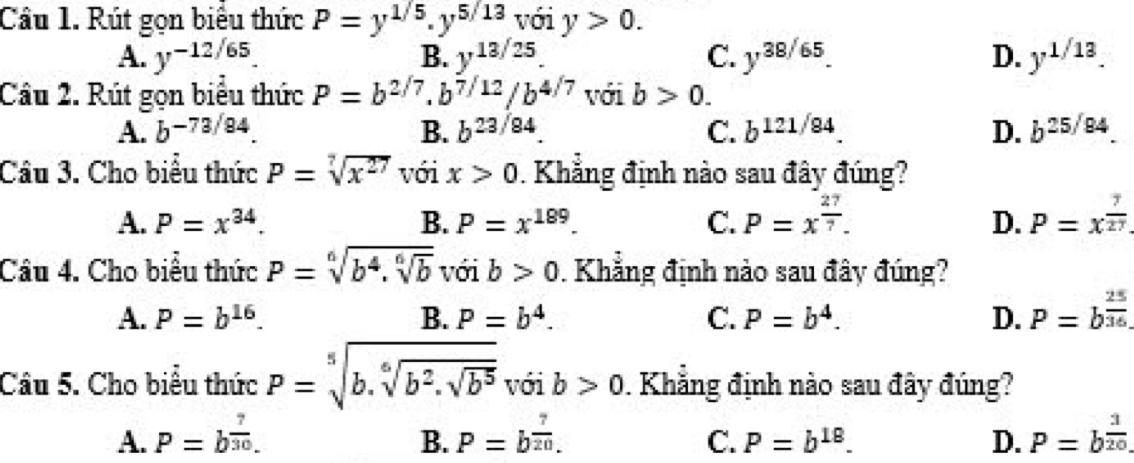 Cầu 1. Rút gọn biểu thức P=y^(1/5).y^(5/13) với y>0.
A. y^(-12/65) y^(13/25). C. y^(38/65). D. y^(1/13). 
B.
Câu 2. Rút gọn biểu thức P=b^(2/7). b^(7/12)/b^(4/7) với b>0.
A. b^(-73/84). B. b^(23/84) C. b^(121/84) D. b^(25/84). 
Câu 3. Cho biểu thức P=sqrt[7](x^(27)) với x>0. Khẳng định nào sau đây đúng?
A. P=x^(34). B. P=x^(189). C. P=x^(frac 27)7. D. P=x^(frac 7)27
Câu 4. Cho biểu thức P=sqrt[6](b^4.sqrt [6]b) với b>0. Khẳng định nảo sau đây đúng?
A. P=b^(16). B. P=b^4. C. P=b^4. D. P=b^(frac 25)36.
Câu 5. Cho biểu thức P=sqrt[5](b.sqrt [6]b^2.sqrt b^5) với b>0. Khẳng định nào sau đây đúng?
A. P=b^(frac 7)30. P=b^(frac 7)20. D. P=b^(frac 3)20. 
B.
C. P=b^(18).