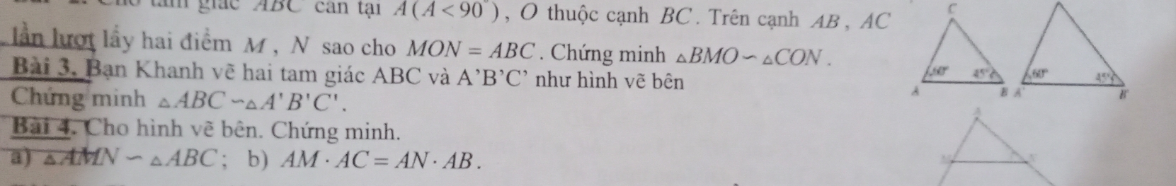 giác ABC can tại A(A<90°) , O thuộc cạnh BC. Trên cạnh AB , AC
lần lượt lấy hai điểm M, N sao cho MON=ABC. Chứng minh △ BMOsim △ CON.
Bài 3. Bạn Khanh vẽ hai tam giác ABC và A^,B^,C^, như hình vẽ bên
Chứng minh △ ABC∽ △ A'B'C'.
Bài 4. Cho hình vẽ bên. Chứng minh.
a) △ AMNsim △ ABC; b) AM· AC=AN· AB.