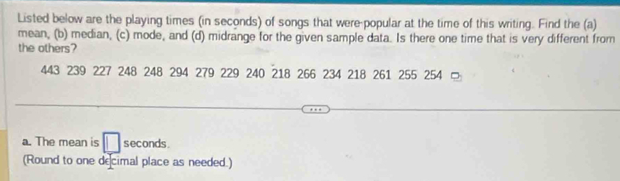 Listed below are the playing times (in seconds) of songs that were-popular at the time of this writing. Find the (a) 
mean, (b) median, (c) mode, and (d) midrange for the given sample data. Is there one time that is very different from 
the others?
443 239 227 248 248 294 279 229 240 218 266 234 218 261 255 254 = 
a. The mean is seconds. 
(Round to one decimal place as needed.)