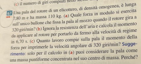 il numero di giri compiuti helo sc
37 Una pala del rotore di un elicottero, di densità omogenea, è lunga
7,80 m e ha massa 110 kg. (a) Quale forza in modulo si esercita 
sull’unico bullone che fissa la pala al mozzo quando il rotore gira a
320 giri/min? (b) Ignora la resistenza dell’aria e calcola il momento 
da applicare al rotore per portarlo da fermo alla velocità di regime 
in 6,70 s. (c) Quanto lavoro compie sulla pala il momento della 
forza per imprimerle la velocità angolare di 320 giri/min? Sugge- 
rimento: solo per il calcolo in (a) puoi considerare la pala come 
una massa puntiforme concentrata nel suo centro di massa. Perché?