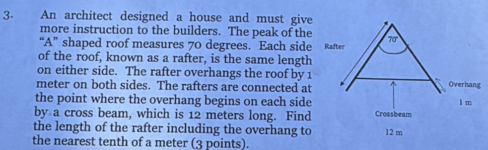 An architect designed a house and must give
more instruction to the builders. The peak of the
“A” shaped roof measures 70 degrees. Each side
of the roof, known as a rafter, is the same length
on either side. The rafter overhangs the roof by 1
meter on both sides. The rafters are connected at
the point where the overhang begins on each side
by a cross beam, which is 12 meters long. Find
the length of the rafter including the overhang to
the nearest tenth of a meter (3 points).