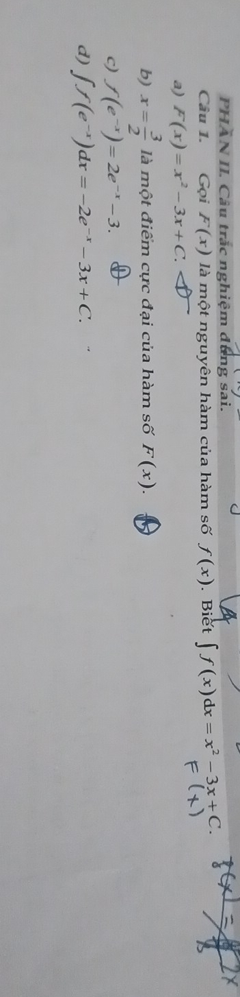 PHAN II. Câu trắc nghiệm dụng sai.
Câu 1. Gọi F(x) là một nguyên hàm của hàm số f(x). Biet ∈t f(x)dx=x^2-3x+C.
a) F(x)=x^2-3x+C.
b) x= 3/2  là một điểm cực đại của hàm số F(x).
c) f(e^(-x))=2e^(-x)-3.
d) ∈t f(e^(-x))dx=-2e^(-x)-3x+C.