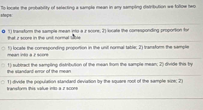 To locate the probability of selecting a sample mean in any sampling distribution we follow two 
steps: 
1) transform the sample mean into a z score; 2) locate the corresponding proportion for 
that z score in the unit normal table 
1) locate the corresponding proportion in the unit normal table; 2) transform the sample 
mean into a z score 
1) subtract the sampling distribution of the mean from the sample mean; 2) divide this by 
the standard error of the mean 
1) divide the population standard deviation by the square root of the sample size; 2) 
transform this value into a z score