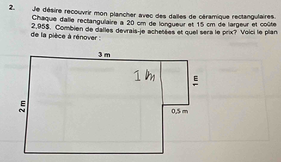 Je désire recouvrir mon plancher avec des dalles de céramique rectangulaires. 
Chaque dalle rectangulaire a 20 cm de longueur et 15 cm de largeur et coûte
2,95$. Combien de dalles devrais-je achetées et quel sera le prix? Voici le plan 
de la pièce à rénover :