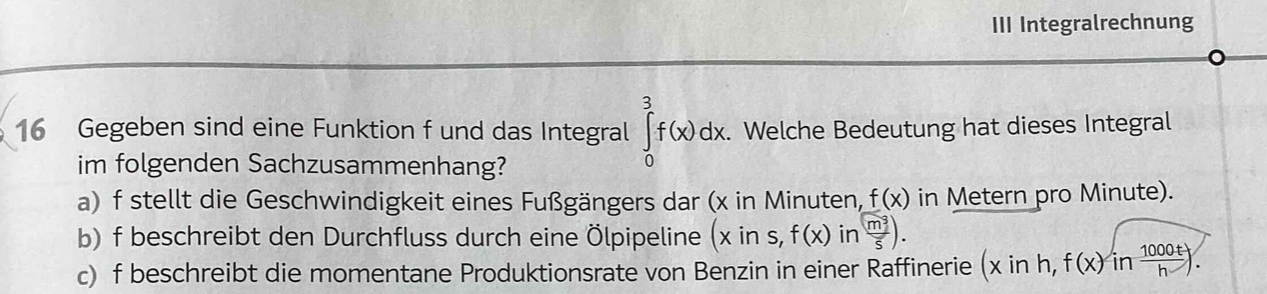 III Integralrechnung 
16 Gegeben sind eine Funktion f und das Integral ∈tlimits _0^(3f(x)dx. . Welche Bedeutung hat dieses Integral 
im folgenden Sachzusammenhang? 
a) f stellt die Geschwindigkeit eines Fußgängers dar (x in Minuten, f(x) in Metern pro Minute). 
b) f beschreibt den Durchfluss durch eine Ölpipeline (xins,f(x) in frac m^3)5). 
c) f beschreibt die momentane Produktionsrate von Benzin in einer Raffinerie (xinh,f(x)in 1000t/h ).