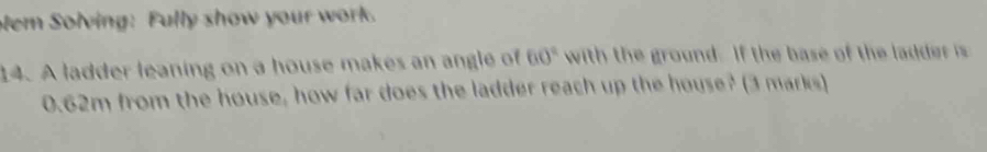 lem Solving: Fully show your work. 
14. A ladder leaning on a house makes an angle of 60° with the ground. If the base of the ladde i
0.62m from the house, how far does the ladder reach up the house? (3 marks)