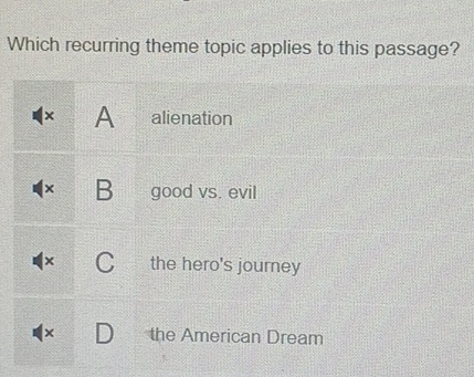 Which recurring theme topic applies to this passage?
× A alienation
B good vs. evil
C the hero's journey
the American Dream