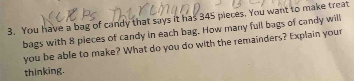 You have a bag of candy that says it has 345 pieces. You want to make treat 
bags with 8 pieces of candy in each bag. How many full bags of candy will 
you be able to make? What do you do with the remainders? Explain your 
thinking.